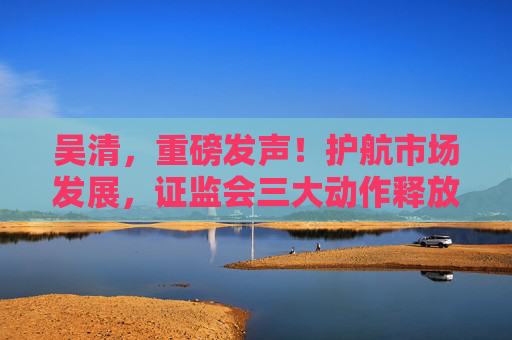 吴清，重磅发声！护航市场发展，证监会三大动作释放关键信号→