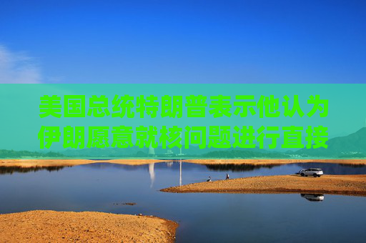美国总统特朗普表示他认为伊朗愿意就核问题进行直接谈判