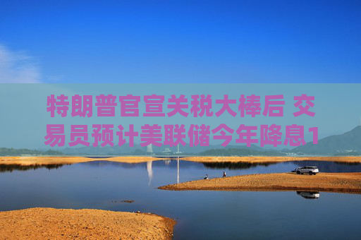 特朗普官宣关税大棒后 交易员预计美联储今年降息100个基点