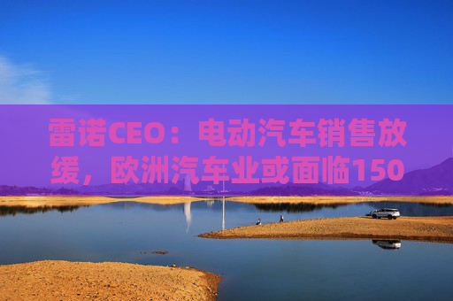 雷诺CEO：电动汽车销售放缓，欧洲汽车业或面临150亿欧元碳排放罚款