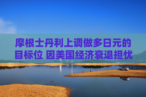 摩根士丹利上调做多日元的目标位 因美国经济衰退担忧
