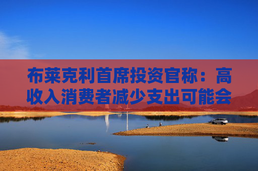 布莱克利首席投资官称：高收入消费者减少支出可能会使经济陷入衰退