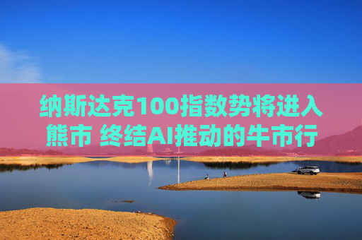 纳斯达克100指数势将进入熊市 终结AI推动的牛市行情