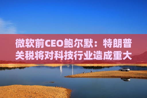 微软前CEO鲍尔默：特朗普关税将对科技行业造成重大破坏