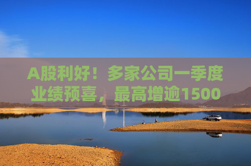 A股利好！多家公司一季度业绩预喜，最高增逾1500%