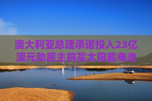 澳大利亚总理承诺投入23亿澳元助房主购买太阳能电池