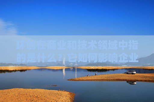 环创在商业和技术领域中指的是什么？它如何影响企业的创新和发展？