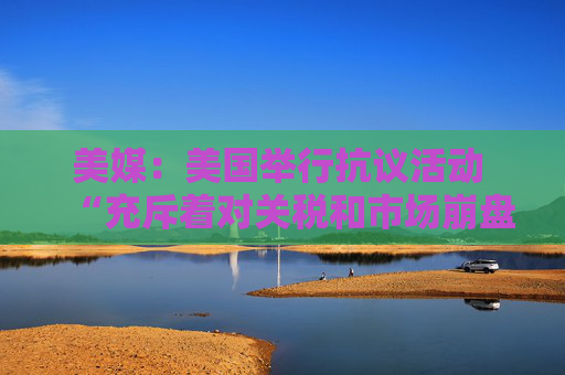 美媒：美国举行抗议活动 “充斥着对关税和市场崩盘的愤怒”