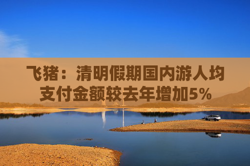 飞猪：清明假期国内游人均支付金额较去年增加5%