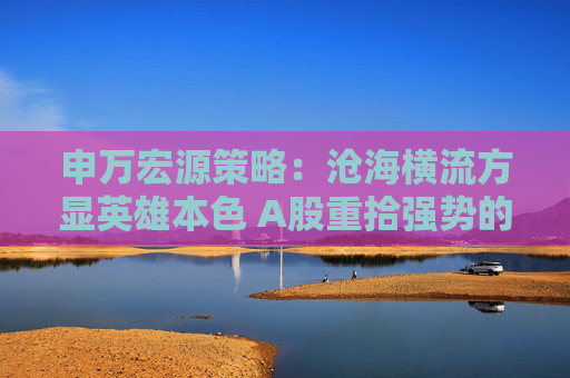 申万宏源策略：沧海横流方显英雄本色 A股重拾强势的三个触发因素