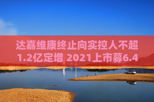达嘉维康终止向实控人不超1.2亿定增 2021上市募6.4亿