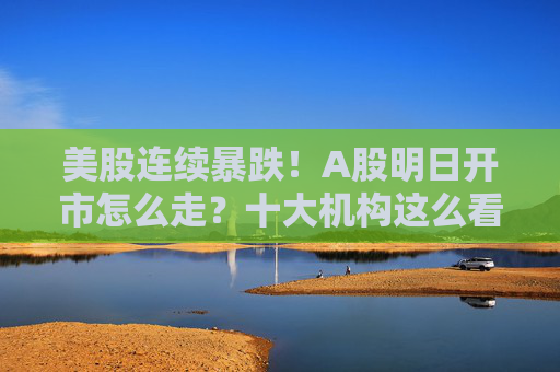美股连续暴跌！A股明日开市怎么走？十大机构这么看