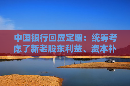 中国银行回应定增：统筹考虑了新老股东利益、资本补充规模等因素