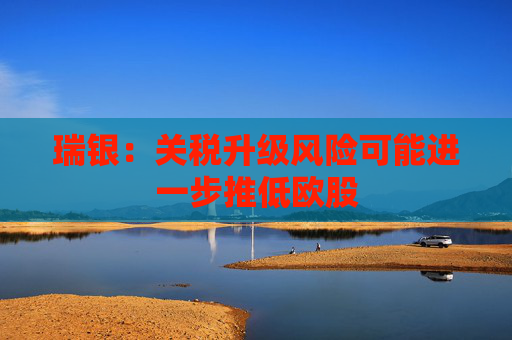 瑞银：关税升级风险可能进一步推低欧股