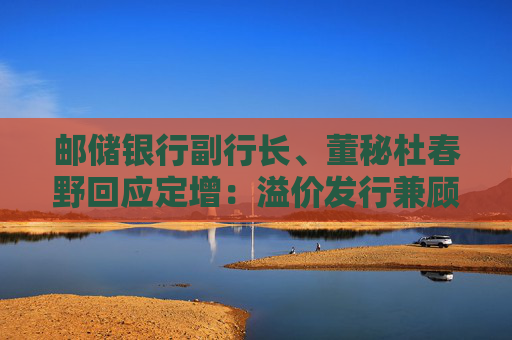 邮储银行副行长、董秘杜春野回应定增：溢价发行兼顾了新老股东利益和银行长远价值提升