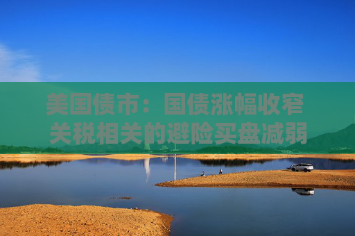 美国债市：国债涨幅收窄 关税相关的避险买盘减弱