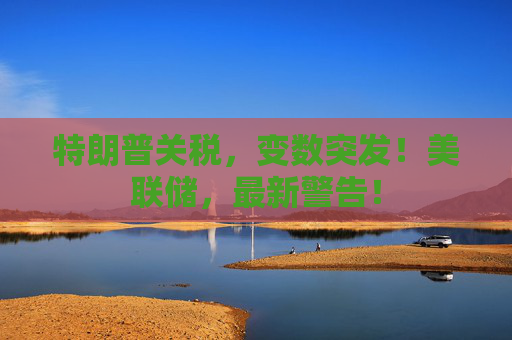 特朗普关税，变数突发！美联储，最新警告！