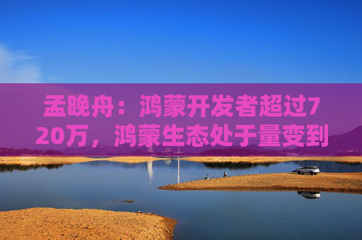 孟晚舟：鸿蒙开发者超过720万，鸿蒙生态处于量变到质变的关键历史节点