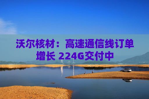 沃尔核材：高速通信线订单增长 224G交付中