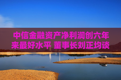 中信金融资产净利润创六年来最好水平 董事长刘正均谈五个“质的变化”