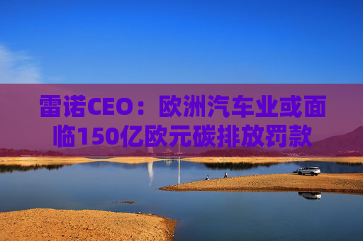 雷诺CEO：欧洲汽车业或面临150亿欧元碳排放罚款
