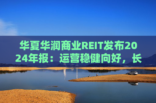 华夏华润商业REIT发布2024年报：运营稳健向好，长期价值凸显