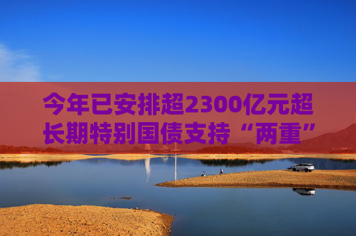 今年已安排超2300亿元超长期特别国债支持“两重”建设