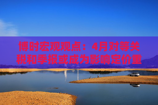 博时宏观观点：4月对等关税和季报或成为影响定价重要因素