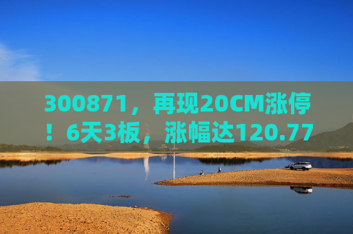 300871，再现20CM涨停！6天3板，涨幅达120.77%