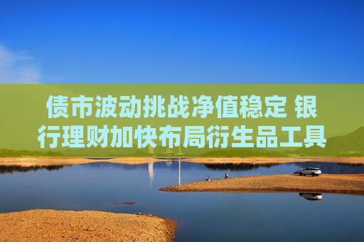 债市波动挑战净值稳定 银行理财加快布局衍生品工具