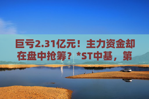 巨亏2.31亿元！主力资金却在盘中抢筹？*ST中基，第四次“披星戴帽”