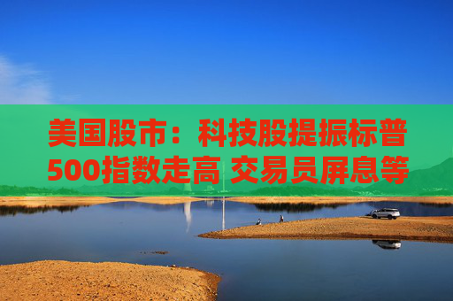 美国股市：科技股提振标普500指数走高 交易员屏息等待关税靴子落地