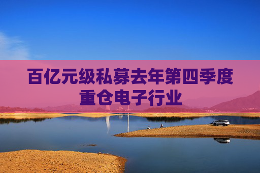 百亿元级私募去年第四季度重仓电子行业