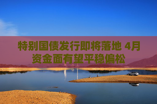特别国债发行即将落地 4月资金面有望平稳偏松