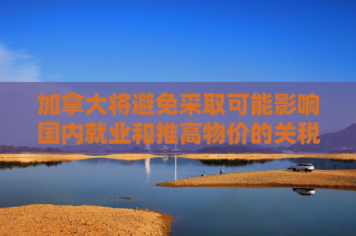 加拿大将避免采取可能影响国内就业和推高物价的关税反制措施