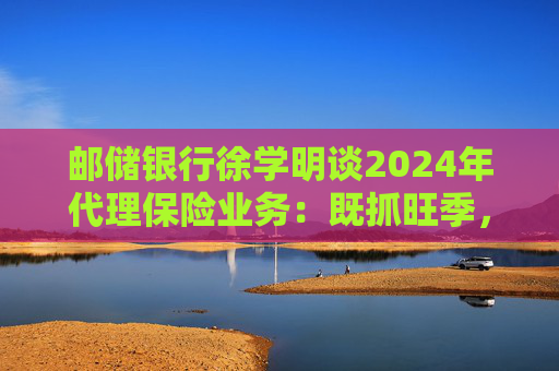 邮储银行徐学明谈2024年代理保险业务：既抓旺季，也抓全年持营和业务转型，效果已经初步显现