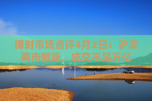 博时市场点评4月2日：沪深两市微涨，成交不足万亿