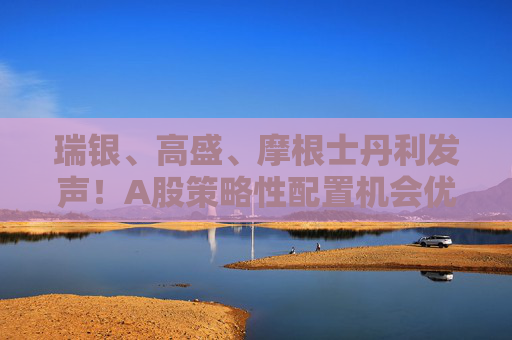瑞银、高盛、摩根士丹利发声！A股策略性配置机会优于港股