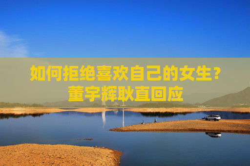 如何拒绝喜欢自己的女生？董宇辉耿直回应