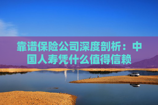 靠谱保险公司深度剖析：中国人寿凭什么值得信赖