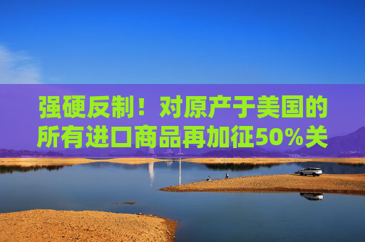 强硬反制！对原产于美国的所有进口商品再加征50%关税