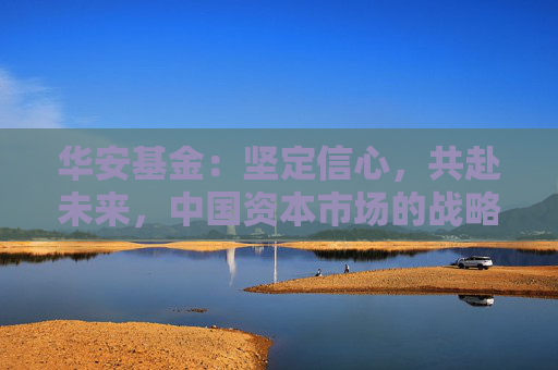 华安基金：坚定信心，共赴未来，中国资本市场的战略配置机遇可期