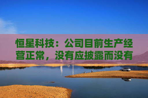 恒星科技：公司目前生产经营正常，没有应披露而没有披露的信息