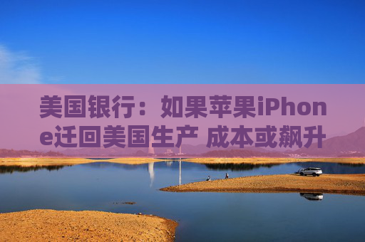美国银行：如果苹果iPhone迁回美国生产 成本或飙升逾90%