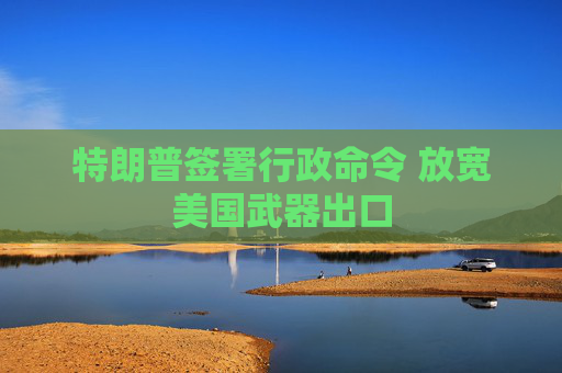 特朗普签署行政命令 放宽美国武器出口