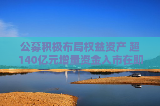 公募积极布局权益资产 超140亿元增量资金入市在即
