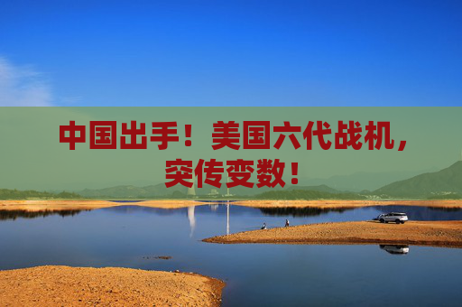 中国出手！美国六代战机，突传变数！