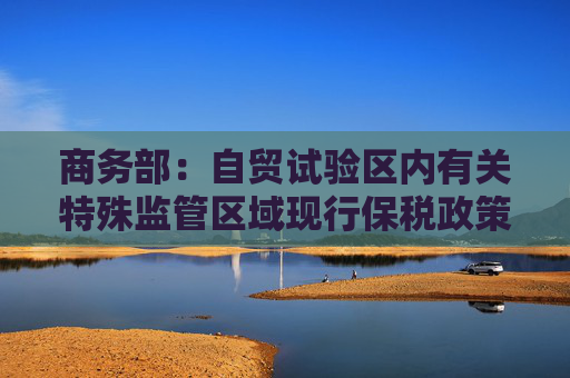 商务部：自贸试验区内有关特殊监管区域现行保税政策维持不变