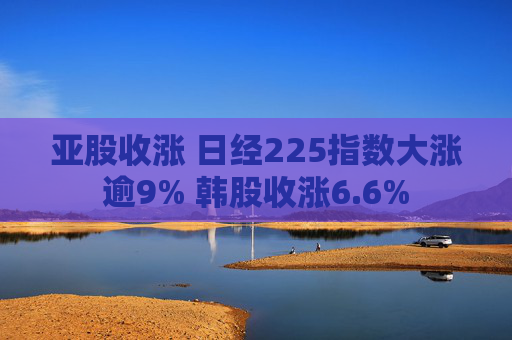 亚股收涨 日经225指数大涨逾9% 韩股收涨6.6%
