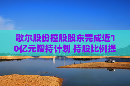 歌尔股份控股股东完成近10亿元增持计划 持股比例提升至15.90%
